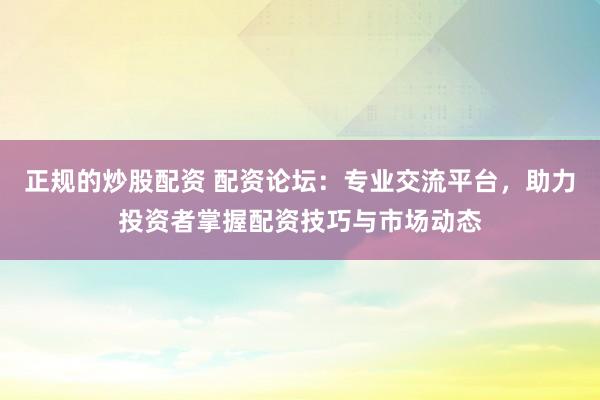 正规的炒股配资 配资论坛：专业交流平台，助力投资者掌握配资技巧与市场动态