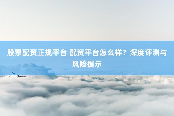 股票配资正规平台 配资平台怎么样？深度评测与风险提示