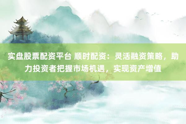 实盘股票配资平台 顺时配资：灵活融资策略，助力投资者把握市场机遇，实现资产增值