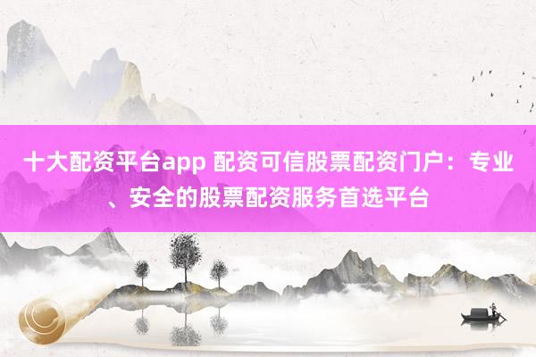 十大配资平台app 配资可信股票配资门户：专业、安全的股票配资服务首选平台