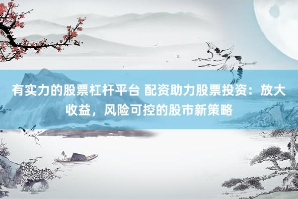 有实力的股票杠杆平台 配资助力股票投资：放大收益，风险可控的股市新策略