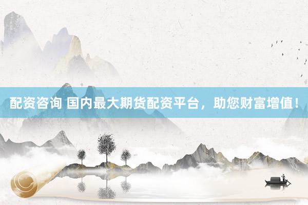 配资咨询 国内最大期货配资平台，助您财富增值！