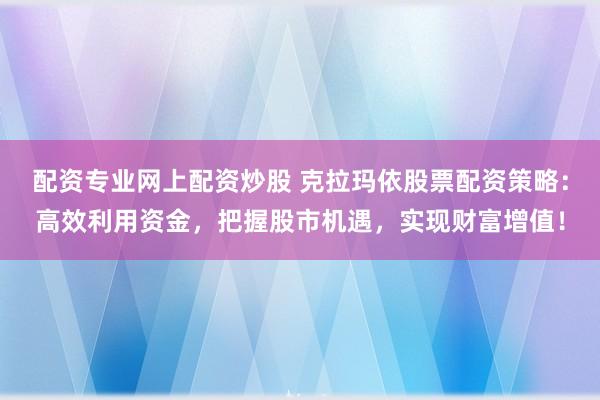 配资专业网上配资炒股 克拉玛依股票配资策略：高效利用资金，把握股市机遇，实现财富增值！
