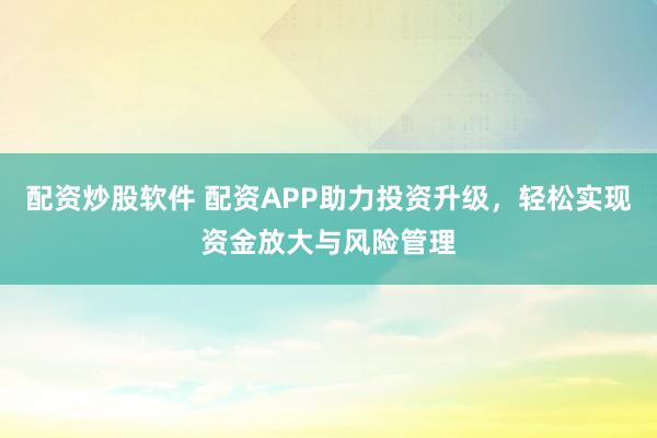 配资炒股软件 配资APP助力投资升级，轻松实现资金放大与风险管理