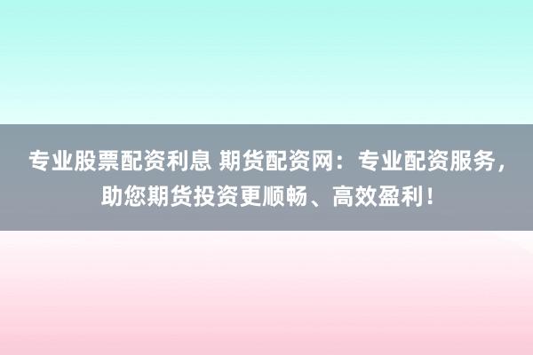 专业股票配资利息 期货配资网：专业配资服务，助您期货投资更顺畅、高效盈利！