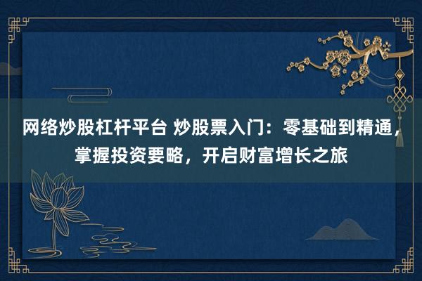 网络炒股杠杆平台 炒股票入门：零基础到精通，掌握投资要略，开启财富增长之旅