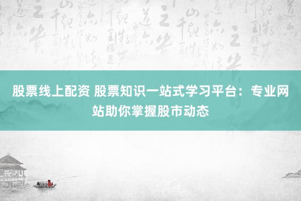 股票线上配资 股票知识一站式学习平台：专业网站助你掌握股市动态