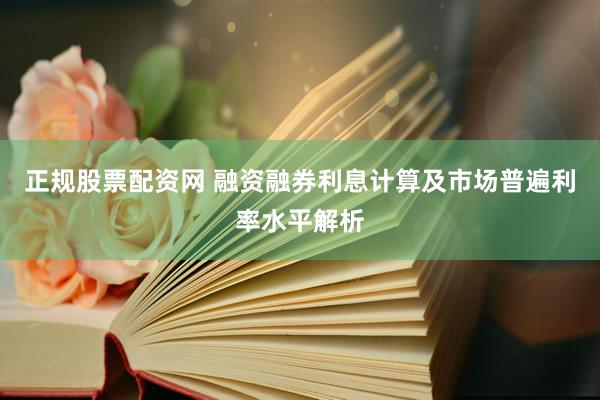 正规股票配资网 融资融券利息计算及市场普遍利率水平解析
