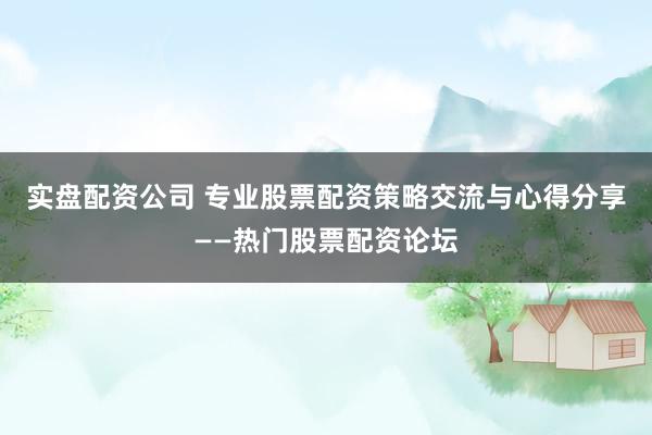 实盘配资公司 专业股票配资策略交流与心得分享——热门股票配资论坛