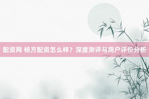 配资网 杨方配资怎么样？深度测评与用户评价分析