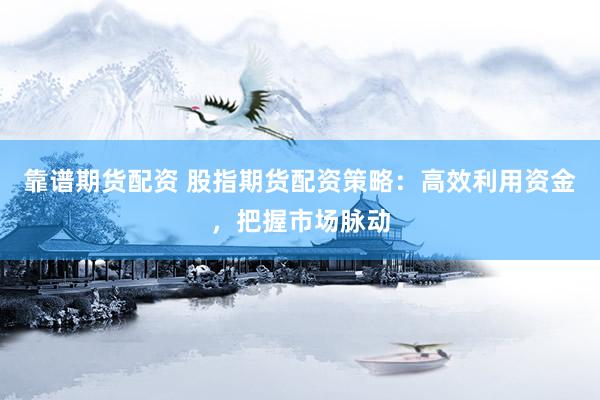 靠谱期货配资 股指期货配资策略：高效利用资金，把握市场脉动