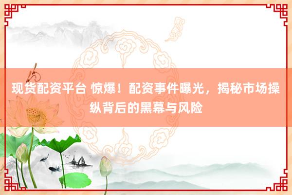 现货配资平台 惊爆！配资事件曝光，揭秘市场操纵背后的黑幕与风险