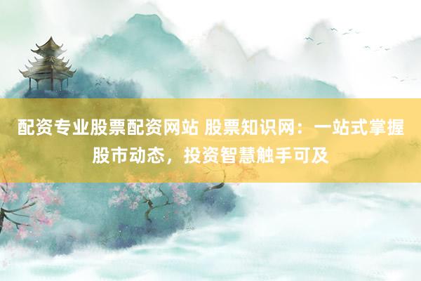 配资专业股票配资网站 股票知识网：一站式掌握股市动态，投资智慧触手可及