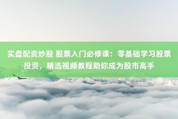 实盘配资炒股 股票入门必修课：零基础学习股票投资，精选视频教程助你成为股市高手