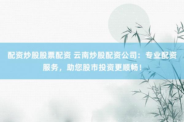 配资炒股股票配资 云南炒股配资公司：专业配资服务，助您股市投资更顺畅！