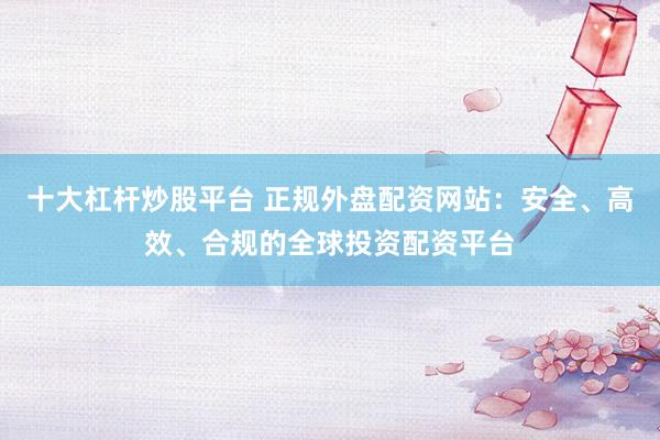 十大杠杆炒股平台 正规外盘配资网站：安全、高效、合规的全球投资配资平台