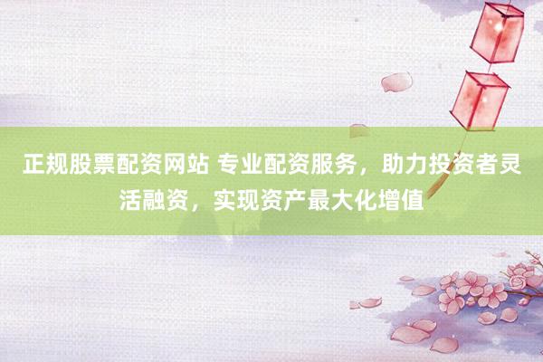 正规股票配资网站 专业配资服务，助力投资者灵活融资，实现资产最大化增值