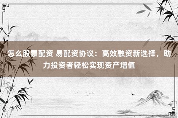 怎么股票配资 易配资协议：高效融资新选择，助力投资者轻松实现资产增值