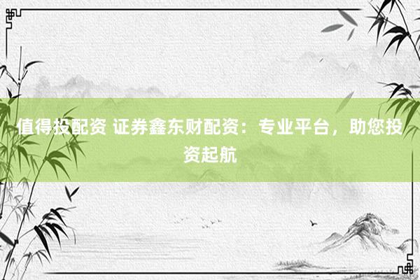 值得投配资 证券鑫东财配资：专业平台，助您投资起航