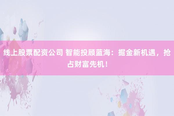 线上股票配资公司 智能投顾蓝海：掘金新机遇，抢占财富先机！
