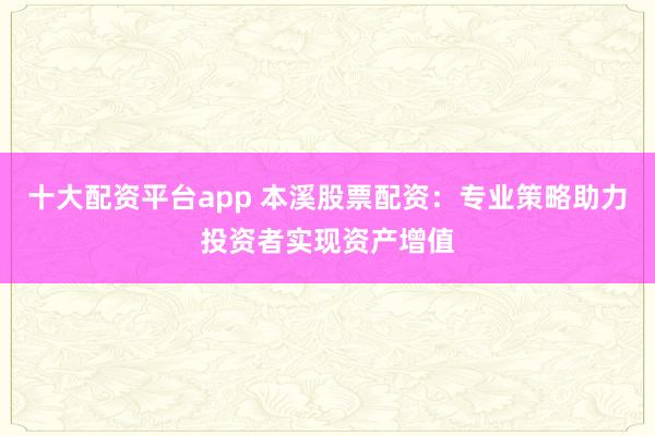 十大配资平台app 本溪股票配资：专业策略助力投资者实现资产增值