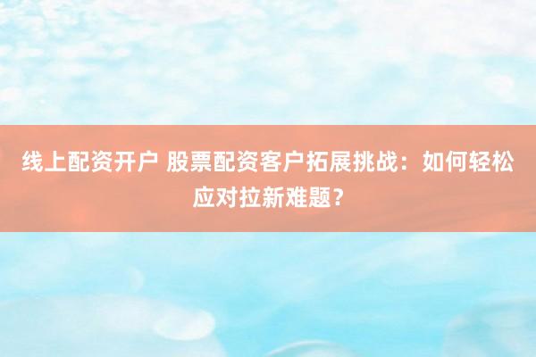 线上配资开户 股票配资客户拓展挑战：如何轻松应对拉新难题？