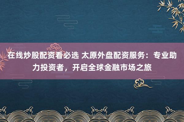 在线炒股配资看必选 太原外盘配资服务：专业助力投资者，开启全球金融市场之旅