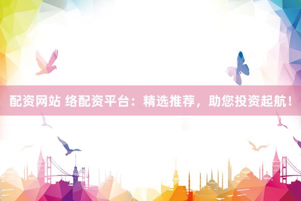 配资网站 络配资平台：精选推荐，助您投资起航！