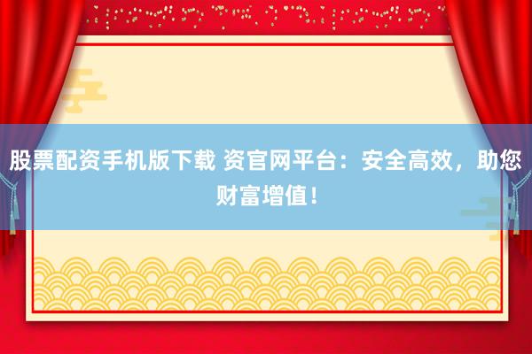 股票配资手机版下载 资官网平台：安全高效，助您财富增值！