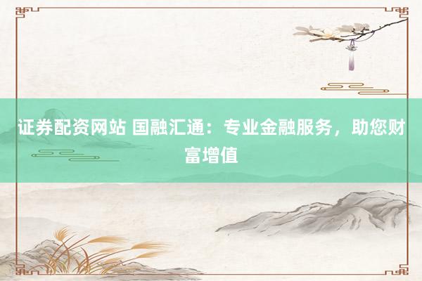 证券配资网站 国融汇通：专业金融服务，助您财富增值