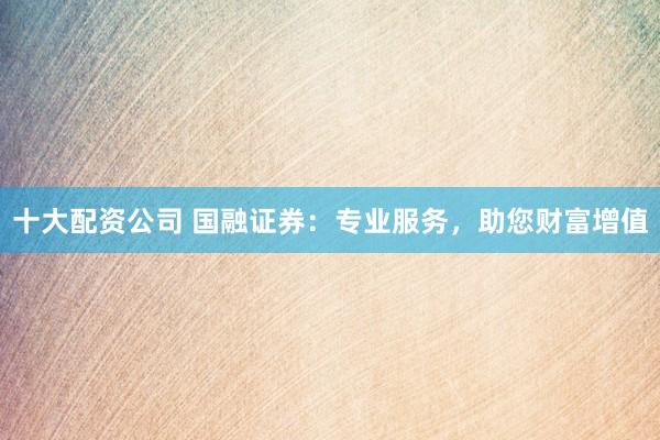 十大配资公司 国融证券：专业服务，助您财富增值