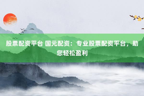 股票配资平台 国元配资：专业股票配资平台，助您轻松盈利
