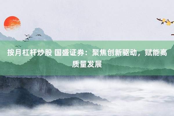 按月杠杆炒股 国盛证券：聚焦创新驱动，赋能高质量发展