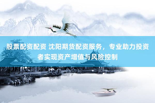 股票配资配资 沈阳期货配资服务，专业助力投资者实现资产增值与风险控制