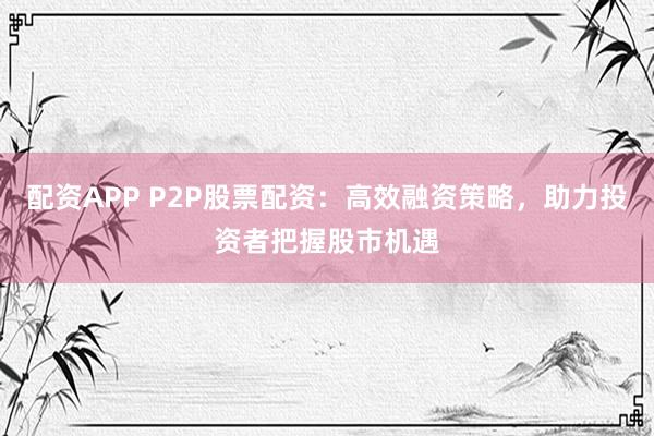 配资APP P2P股票配资：高效融资策略，助力投资者把握股市机遇