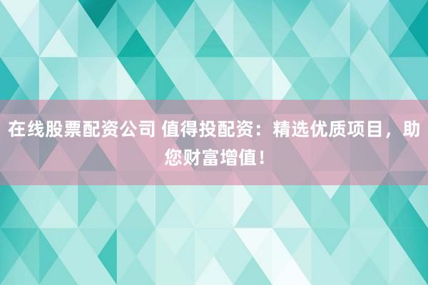 在线股票配资公司 值得投配资：精选优质项目，助您财富增值！
