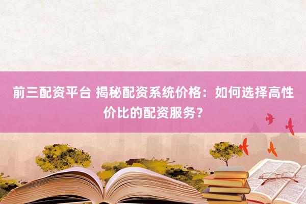 前三配资平台 揭秘配资系统价格：如何选择高性价比的配资服务？