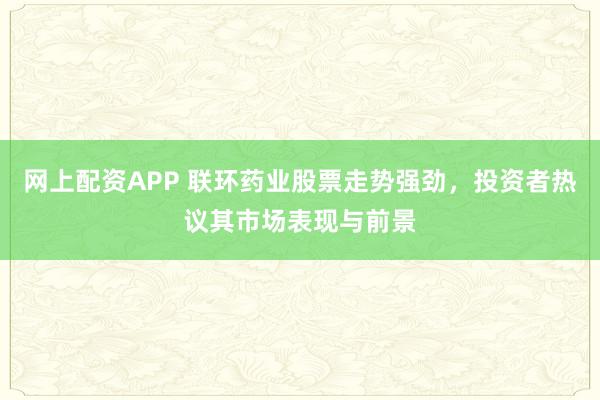 网上配资APP 联环药业股票走势强劲，投资者热议其市场表现与前景