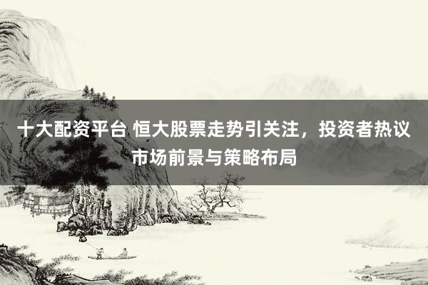 十大配资平台 恒大股票走势引关注，投资者热议市场前景与策略布局
