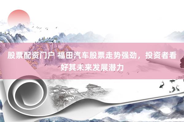 股票配资门户 福田汽车股票走势强劲，投资者看好其未来发展潜力
