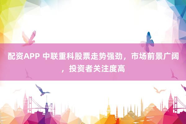 配资APP 中联重科股票走势强劲，市场前景广阔，投资者关注度高