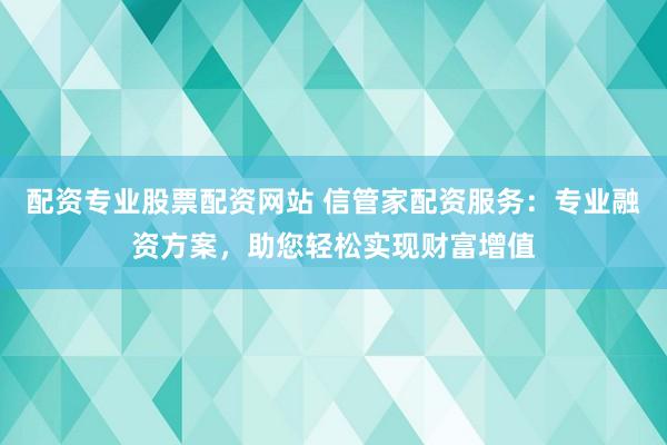 配资专业股票配资网站 信管家配资服务：专业融资方案，助您轻松实现财富增值
