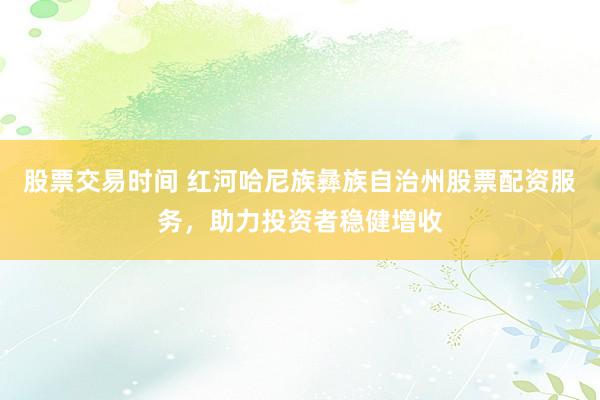 股票交易时间 红河哈尼族彝族自治州股票配资服务，助力投资者稳健增收