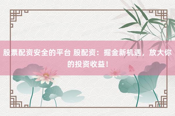股票配资安全的平台 股配资：掘金新机遇，放大你的投资收益！