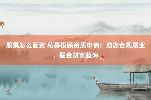 股票怎么配资 私募投顾资质申请：助您合规展业，掘金财富蓝海