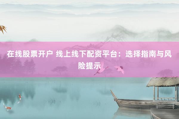 在线股票开户 线上线下配资平台：选择指南与风险提示