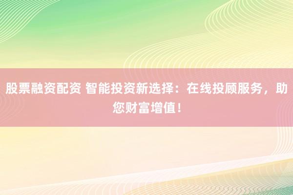 股票融资配资 智能投资新选择：在线投顾服务，助您财富增值！
