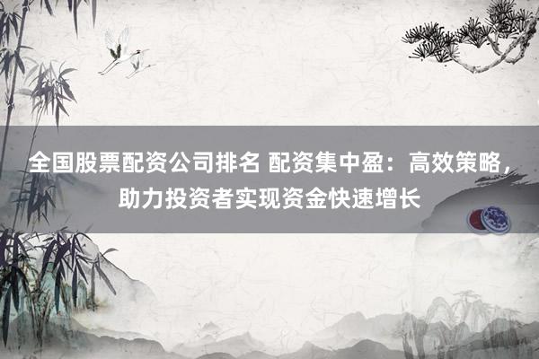 全国股票配资公司排名 配资集中盈：高效策略，助力投资者实现资金快速增长