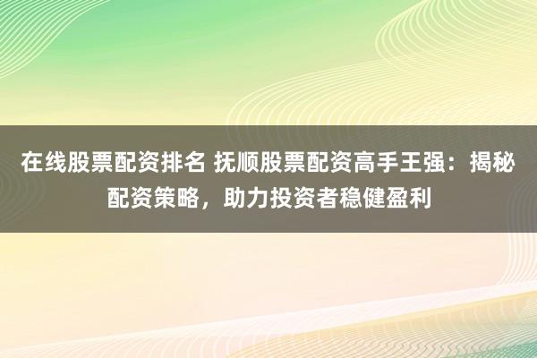 在线股票配资排名 抚顺股票配资高手王强：揭秘配资策略，助力投资者稳健盈利