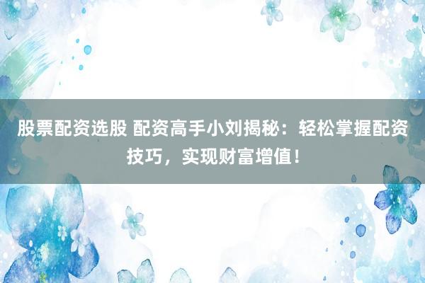 股票配资选股 配资高手小刘揭秘：轻松掌握配资技巧，实现财富增值！